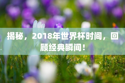 揭秘，2018年世界杯时间，回顾经典瞬间！