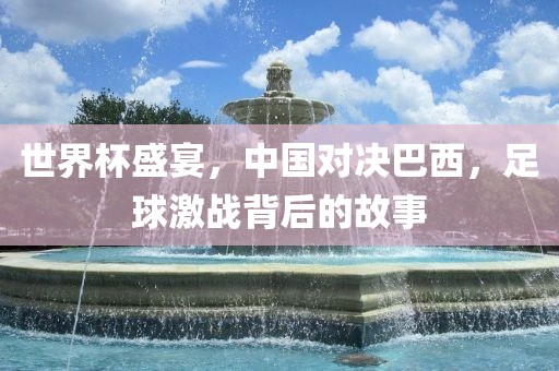 世界杯盛宴，中国对决巴西，足球激战背后的故事