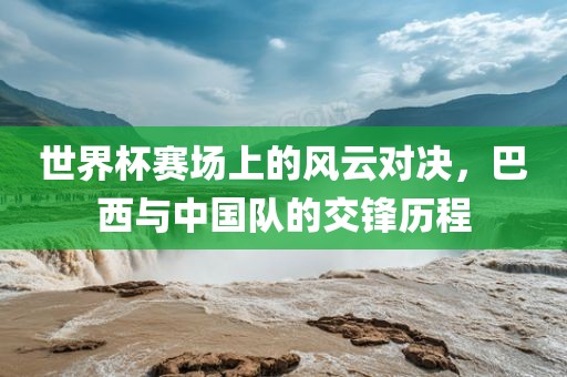 世界杯赛场上的风云对决，巴西与中国队的交锋历程