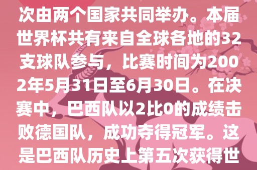 2002年世界杯足球赛是第17届世界杯足球赛事，比赛在韩国和日本共同举办，这是世界杯首次在亚洲地区举办，也是首次由两个国家共同举办。本届世界杯共有来自全球各地的32支球队参与，比赛时间为2002年5月31日至6月30日。在决赛中，巴西队以2比0的成绩击败德国队，成功夺得冠军。这是巴西队历史上第五次获得世界杯冠军。此外，本届世界杯还创造了许多其他纪录和亮点，例如中国男子足球队首次参加世界杯决赛圈比赛等。