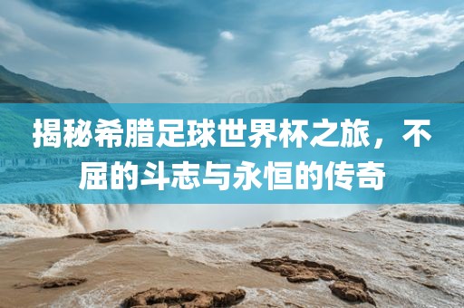 揭秘希腊足球世界杯之旅，不屈的斗志与永恒的传奇