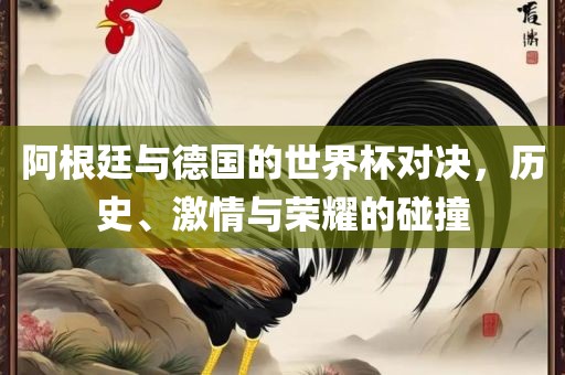 阿根廷与德国的世界杯对决，历史、激情与荣耀的碰撞