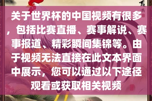 关于世界杯的中国视频有很多，包括比赛直播、赛事解说、赛事报道、精彩瞬间集锦等。由于视频无法直接在此文本界面中展示，您可以通过以下途径观看或获取相关视频