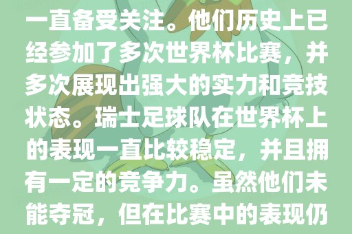 瑞士足球队在世界杯上的表现一直备受关注。他们历史上已经参加了多次世界杯比赛，并多次展现出强大的实力和竞技状态。瑞士足球队在世界杯上的表现一直比较稳定，并且拥有一定的竞争力。虽然他们未能夺冠，但在比赛中的表现仍然令人印象深刻。