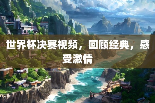世界杯决赛视频，回顾经典，感受激情
