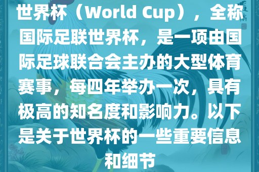 世界杯（World Cup），全称国际足联世界杯，是一项由国际足球联合会主办的大型体育赛事，每四年举办一次，具有极高的知名度和影响力。以下是关于世界杯的一些重要信息和细节