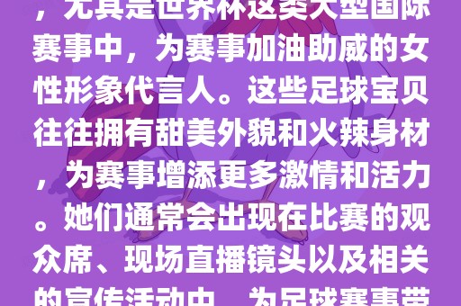 足球宝贝指的是在足球赛事中，尤其是世界杯这类大型国际赛事中，为赛事加油助威的女性形象代言人。这些足球宝贝往往拥有甜美外貌和火辣身材，为赛事增添更多激情和活力。她们通常会出现在比赛的观众席、现场直播镜头以及相关的宣传活动中，为足球赛事带来了更多的关注度和话题性。