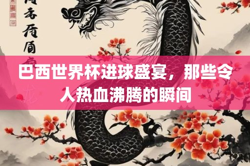 巴西世界杯进球盛宴，那些令人热血沸腾的瞬间