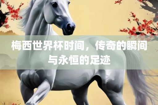 梅西世界杯时间，传奇的瞬间与永恒的足迹