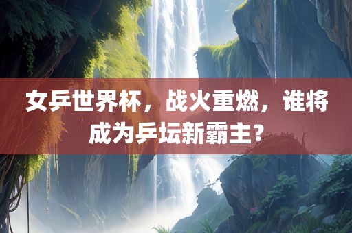 女乒世眉山市正发家政服务有限公司界杯，战火重燃，谁将成为乒坛新霸主？