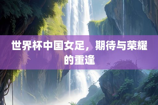世界杯中国女足，期待与荣耀的重逢