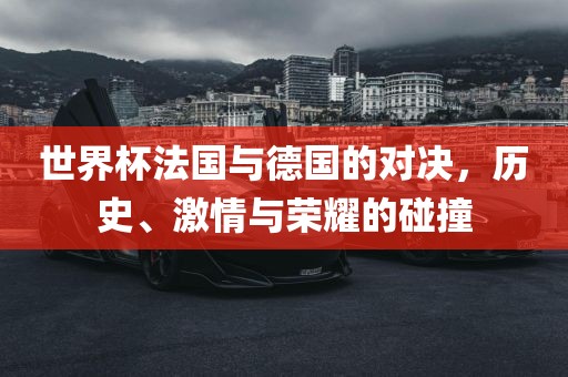 世界杯法国与德国的对决，历史、激情与荣耀的碰撞