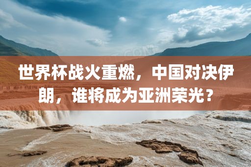 世界杯战火重燃，中国对决伊朗，谁将成为亚洲荣光？