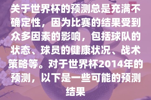 关于世界杯的预测总是充满不确定性，因为比赛的结果受到众多因素的影响，包括球队的状态、球员的健康状况、战术策略等。对于世界杯2014年的预测，以下是一些可能的预测结果