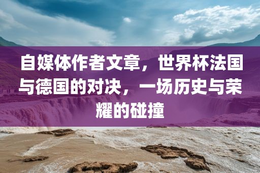 自媒体作者文章，世界杯法国与德国的对决，一场历史与荣耀的碰撞