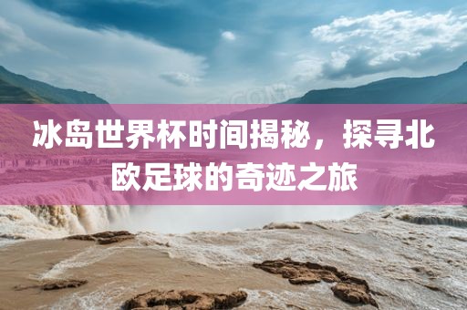 冰岛世界杯时间揭秘，探寻北欧足球的奇迹之旅