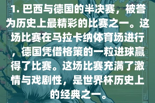 1. 巴西与德国的半决赛，被誉为历史上最精彩的比赛之一。这场比赛在马拉卡纳体育场进行，德国凭借格策的一粒进球赢得了比赛。这场比赛充满了激情与戏剧性，是世界杯历史上的经典之一。