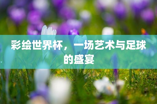 彩绘世界杯，一场艺术与足球的盛宴