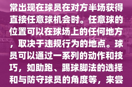世界杯中的任意球是一种在足球比赛中常见的得分手段，通常出现在球员在对方半场获得直接任意球机会时。任意球的位置可以在球场上的任何地方，取决于违规行为的地点。球员可以通过一系列的动作和技巧，如助跑、踢球脚法的选择和与防守球员的角度等，来尝试将球直接踢入对方球门，从而得分。