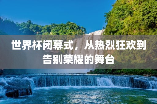 世界杯闭幕式，从热烈狂欢到告别荣耀的舞台