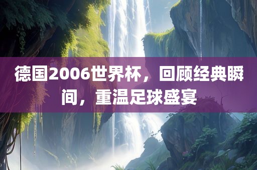 德国2006世界杯，回顾经典瞬间，重温足球盛宴