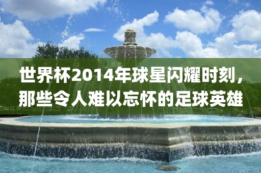 世界杯2014年球星闪耀时刻，那些令人难以忘怀的足球英雄