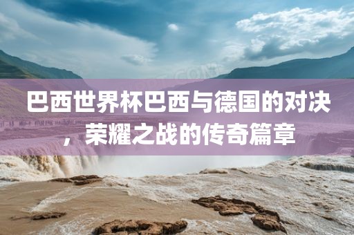 巴西世界杯巴西与德国的对决，荣耀之战的传奇篇章
