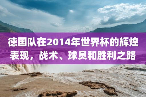 德国队在2014年世界杯的辉煌表现，战术、球员和胜利之路