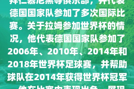 拉姆（Philipp Lahm）是一位德国足球运动员，出生于1983年，他在职业生涯中曾效力于拜仁慕尼黑等俱乐部，并代表德国国家队参加了多次国际比赛。关于拉姆参加世界杯的情况，他代表德国国家队参加了2006年、2010年、2014年和2018年世界杯足球赛，并帮助球队在2014年获得世界杯冠军。他在比赛中表现出色，展现出卓越的领导能力和足球技巧，成为德国队的重要球员之一。