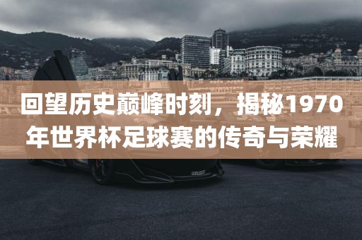 回望历史巅峰时刻，揭秘1970年世界杯足球赛的传奇与荣耀