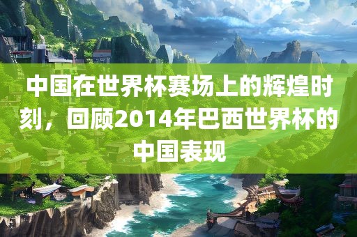 中国在世界杯赛场上的辉煌时刻，回顾2014年巴西世界杯的中国表现