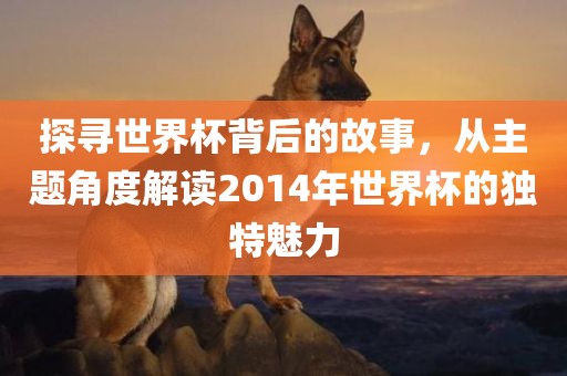 探寻世界杯背后的故事，从主题角度解读2014年世界杯的独特魅力