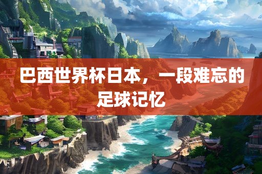 巴西世界杯日本，一段难忘的足球记忆
