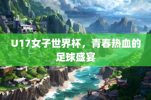 U17女子世界杯，青春热血的足球盛宴