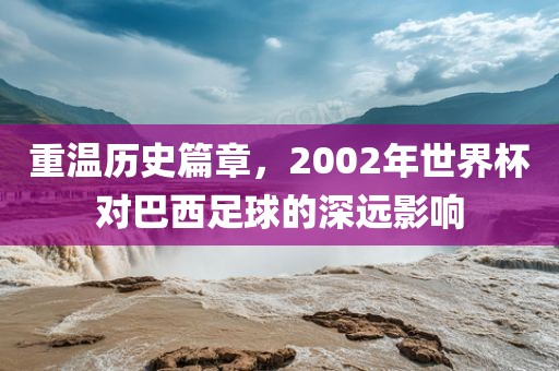 重温历史篇章，2002年世界杯对巴西足球的深远影响
