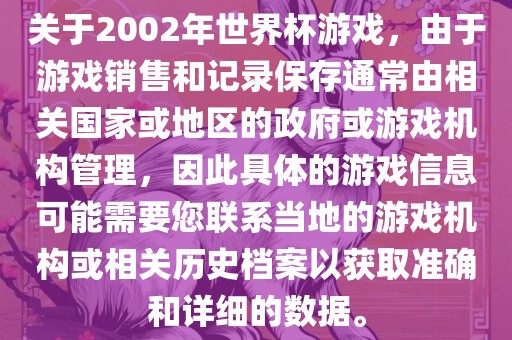 关于2002年世界杯游戏，由于游戏销售和记录保存通常由相关国家或地区的政府或游戏机构管理，因此具体的游戏信息可能需要您联系当地的游戏机构或相关历史档案以获取准确和详细的数据。