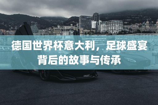 德国世界杯意大利，足球盛宴背后的故事与传承