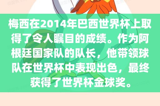 梅西在2014年巴西世界杯上取得了令人瞩目的成绩。作为阿根廷国家队的队长，他带领球队在世界杯中表现出色，最终获得了世界杯金球奖。