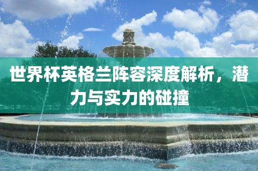 世界杯英格兰阵容深度解析，潜力与实力的碰撞
