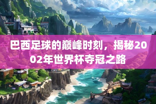 巴西足球的巅峰时刻，揭秘2002年世界杯夺冠之路