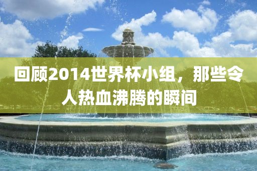 回顾2014世界杯小组，那些令人热血沸腾的瞬间