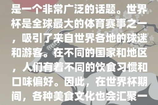 关于世界杯中的饮食文化，这是一个非常广泛的话题。世界杯是全球最大的体育赛事之一，吸引了来自世界各地的球迷和游客。在不同的国家和地区，人们有着不同的饮食习惯和口味偏好。因此，在世界杯期间，各种美食文化也会汇聚一堂。