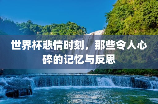 世界杯悲情时刻，那些令人心碎的记忆与反思