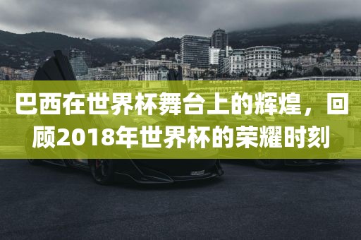 巴西在世界杯舞台上的辉煌，回顾2018年世界杯的荣耀时刻