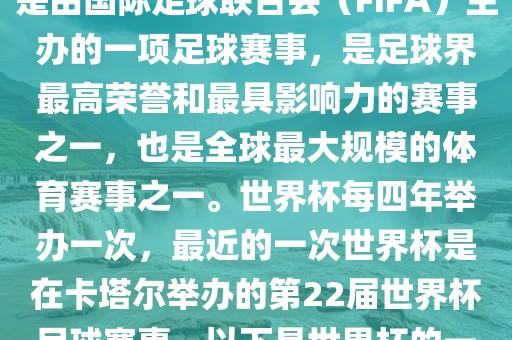 世界杯（FIFA World Cup），是由国际足球联合会（FIFA）主办的一项足球赛事，是足球界最高荣誉和最具影响力的赛事之一，也是全球最大规模的体育赛事之一。世界杯每四年举办一次，最近的一次世界杯是在卡塔尔举办的第22届世界杯足球赛事。以下是世界杯的一些重要事件