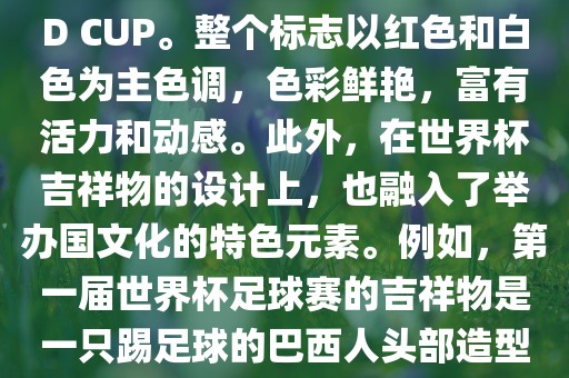 世界杯标志主要由三个部分组成，上方的圆形图案代表了足球运动的主要元素，即足球；中间的图案代表了国际足联的英文缩写FIFA；下方的图案则代表了世界杯的英文名称WORLD CUP。整个标志以红色和白色为主色调，色彩鲜艳，富有活力和动感。此外，在世界杯吉祥物的设计上，也融入了举办国文化的特色元素。例如，第一届世界杯足球赛的吉祥物是一只踢足球的巴西人头部造型的吉祥物，而后续世界杯的吉祥物也各具特色，融入了举办国的文化元素和特色。总之，世界杯标志的设计旨在展示足球运动的精神和举办国的文化特色。