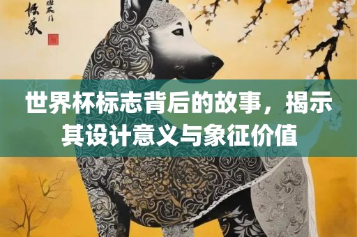 世界杯标志背后的故事，揭示其设计意义与象征价值