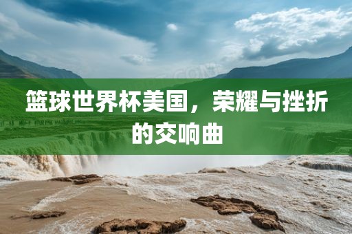 篮球世界杯美国，荣耀与挫折的交响曲眉山市正发家政服务有限公司