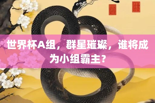 世界杯A组，群星璀璨，谁将成为小组霸主？眉山市正发家政服务有限公司