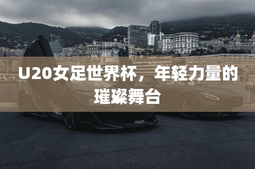 U20女足世界杯，年轻力量的璀璨舞台